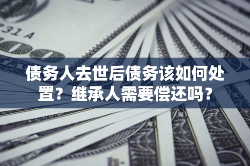 北京债务人去世后债务该如何处置？继承人需要偿还吗？
