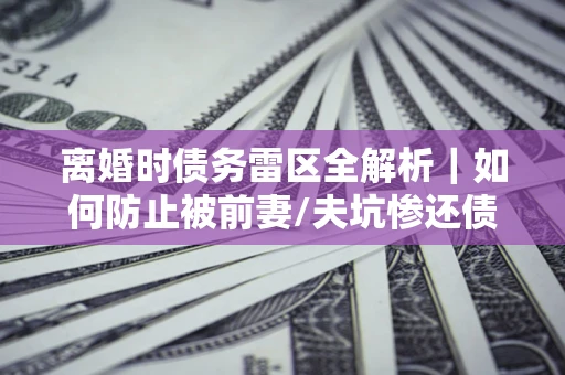 北京离婚时债务雷区全解析｜如何防止被前妻/夫坑惨还债？